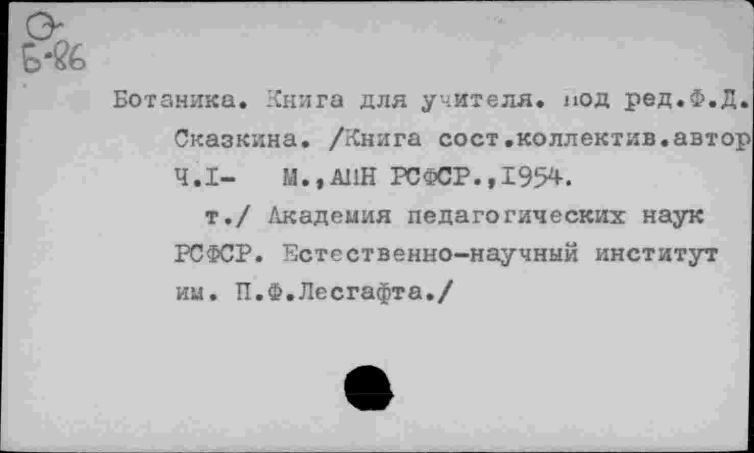 ﻿Ботаника. Книга для учителя, под ред.Ф.Д. Сказкина. /Книга сост.коллектив.автор 4.1-	М.,А11Н РСФСР.,1954.
т./ Академия педагогических наук РСФСР. Естественно-научный институт им. П.Ф.Лесгафта./